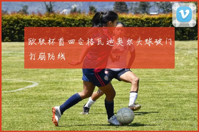 欧联杯首回合格瓦迪奥尔头球破门打崩防线