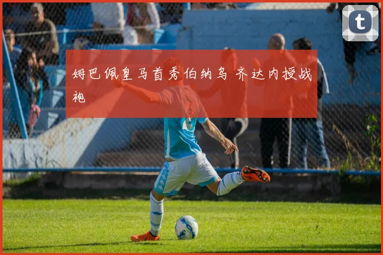 姆巴佩皇马首秀伯纳乌 齐达内授战袍
