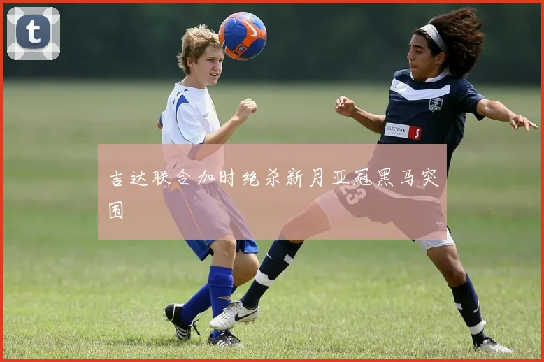 吉达联合加时绝杀新月亚冠黑马突围