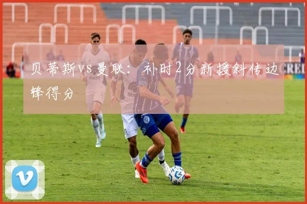 贝蒂斯vs曼联:补时2分新援斜传边锋得分