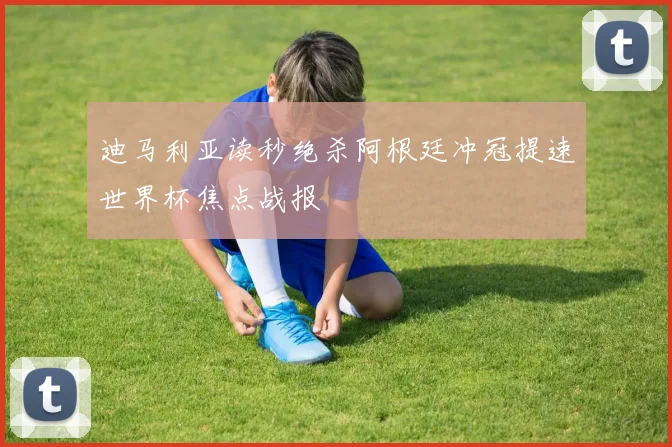 迪马利亚读秒绝杀阿根廷冲冠提速世界杯焦点战报