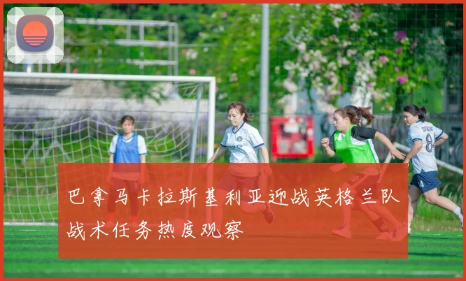 巴拿马卡拉斯基利亚迎战英格兰队战术任务热度观察
