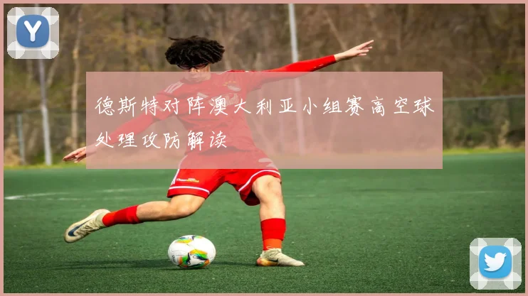 德斯特对阵澳大利亚小组赛高空球处理攻防解读
