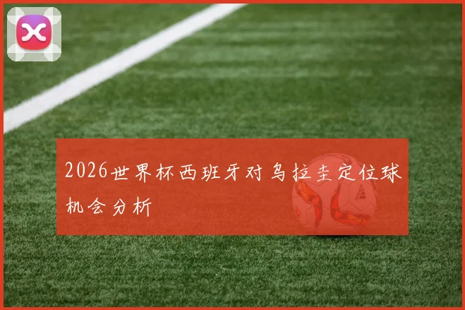 2026世界杯西班牙对乌拉圭定位球机会分析