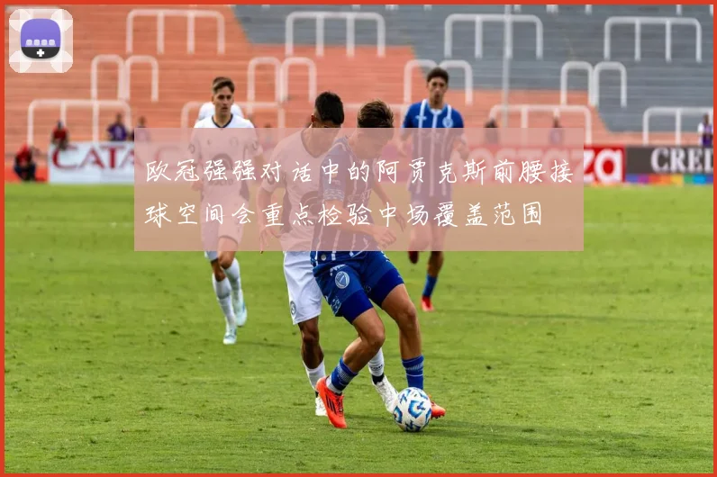 欧冠强强对话中的阿贾克斯前腰接球空间会重点检验中场覆盖范围