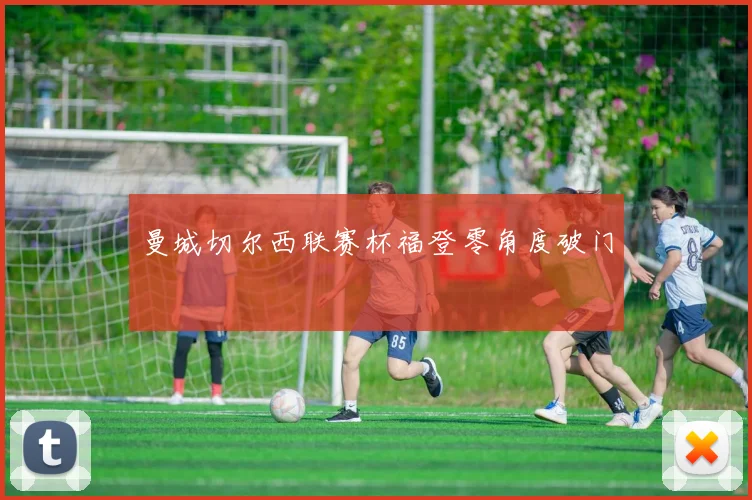 曼城切尔西联赛杯福登零角度破门