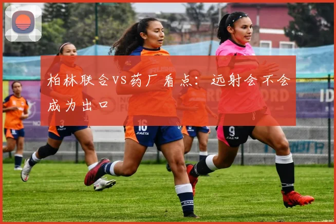 柏林联合vs药厂看点：远射会不会成为出口