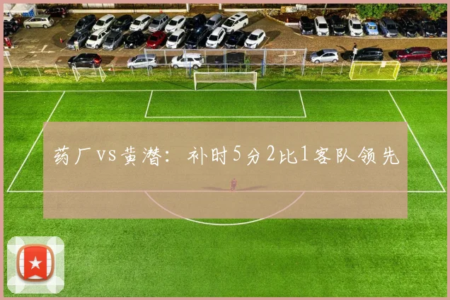 药厂vs黄潜：补时5分2比1客队领先