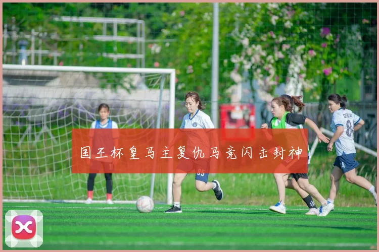 国王杯皇马主复仇马竞闪击封神