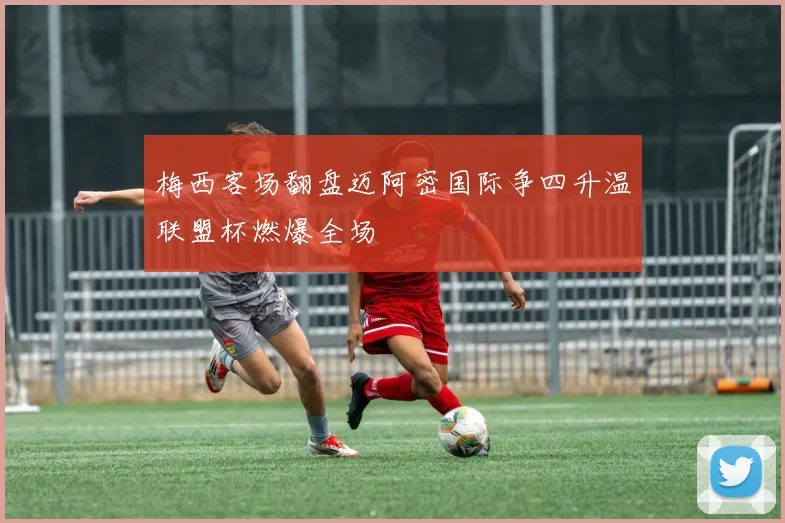 梅西客场翻盘迈阿密国际争四升温联盟杯燃爆全场