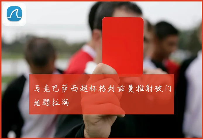 马竞巴萨西超杯格列兹曼推射破门话题拉满