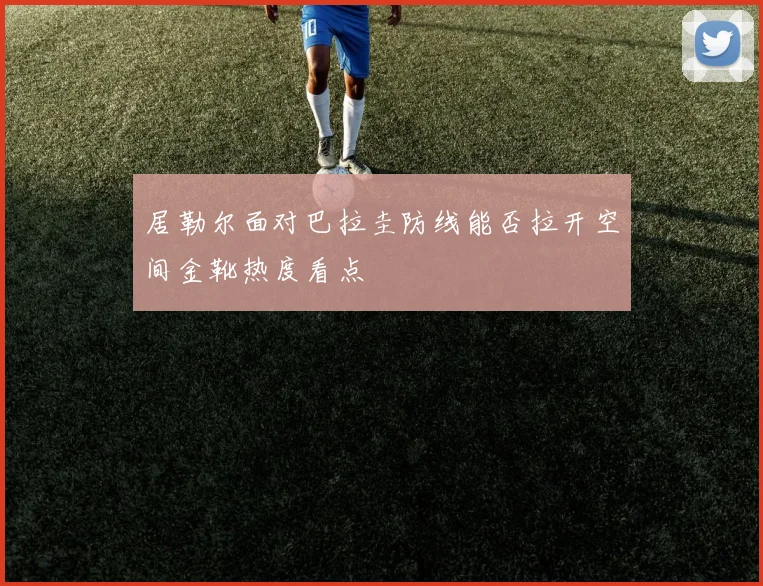 居勒尔面对巴拉圭防线能否拉开空间金靴热度看点