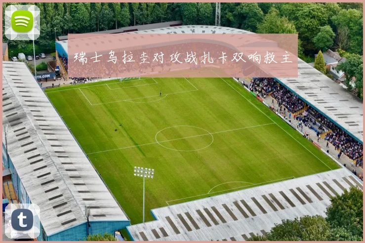 瑞士乌拉圭对攻战扎卡双响救主