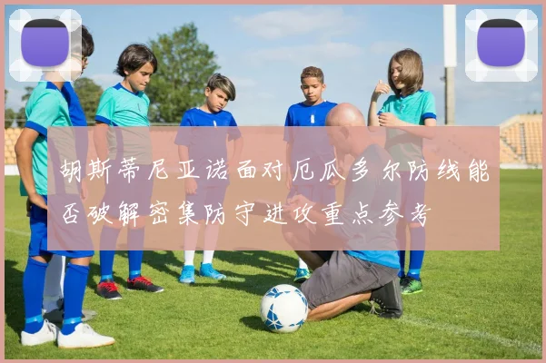 胡斯蒂尼亚诺面对厄瓜多尔防线能否破解密集防守进攻重点参考