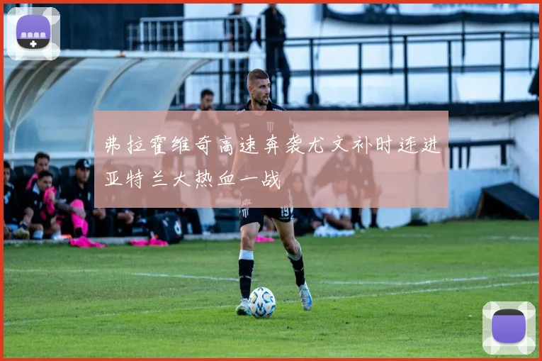 弗拉霍维奇高速奔袭尤文补时连进亚特兰大热血一战