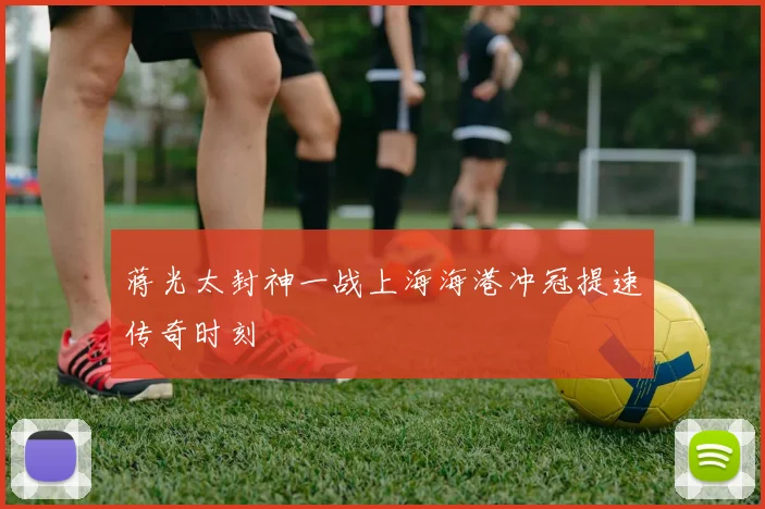 蒋光太封神一战上海海港冲冠提速传奇时刻