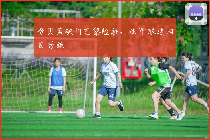 登贝莱破门巴黎险胜，法甲球迷泪目晋级