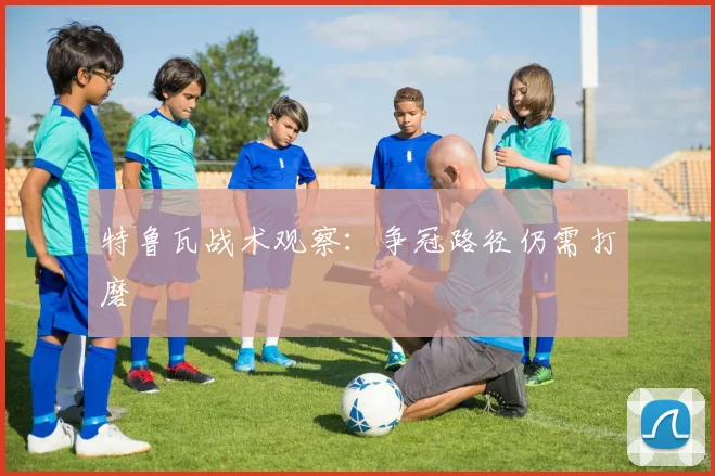 特鲁瓦战术观察：争冠路径仍需打磨