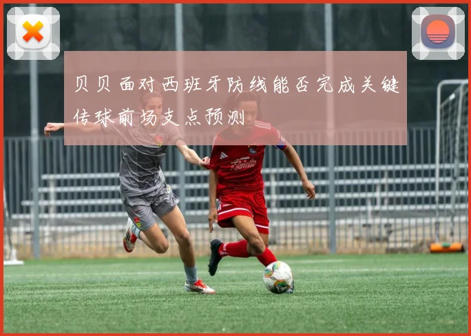 贝贝面对西班牙防线能否完成关键传球前场支点预测