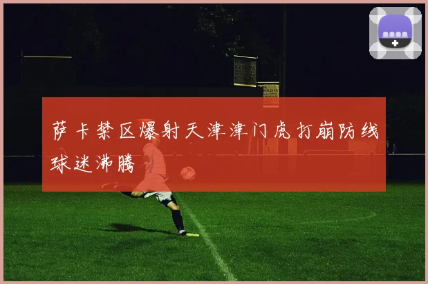 萨卡禁区爆射天津津门虎打崩防线球迷沸腾