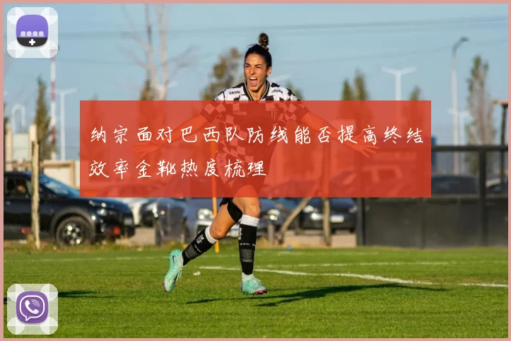 纳宗面对巴西队防线能否提高终结效率金靴热度梳理