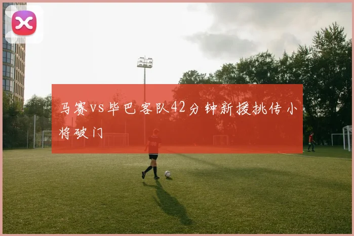 马赛vs毕巴客队42分钟新援挑传小将破门