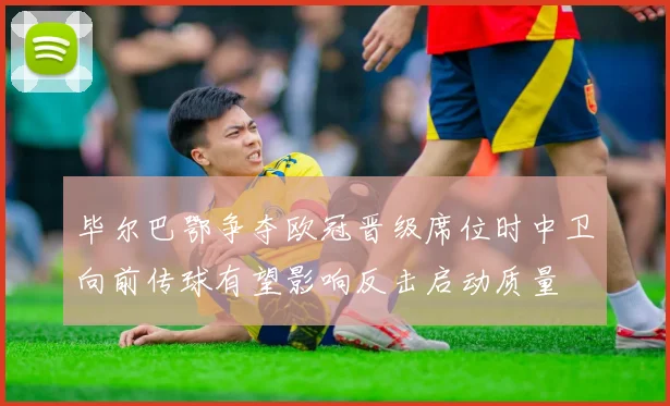 毕尔巴鄂争夺欧冠晋级席位时中卫向前传球有望影响反击启动质量