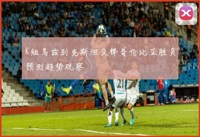 K组乌兹别克斯坦交锋哥伦比亚胜负预测趋势观察