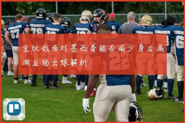 金玟哉面对墨西哥能否减少身后漏洞后场出球解析