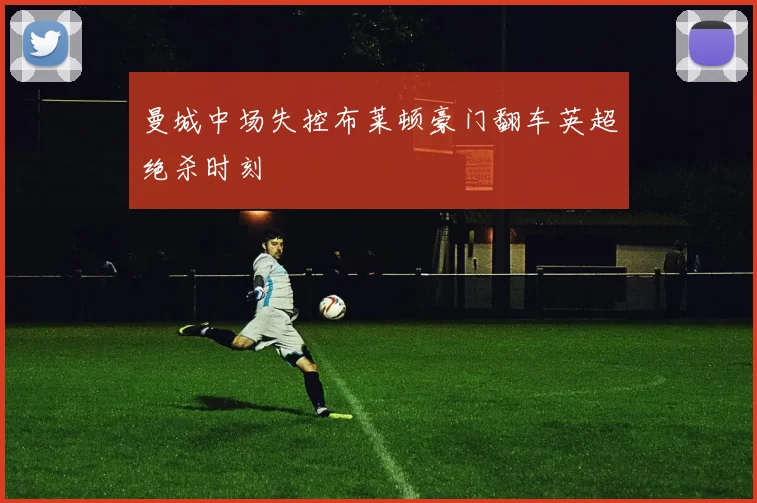 曼城中场失控布莱顿豪门翻车英超绝杀时刻
