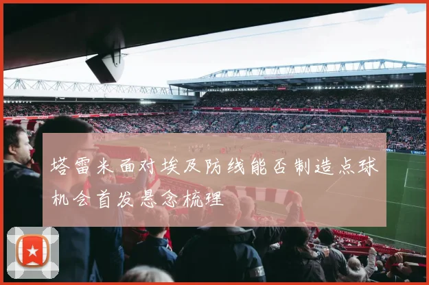 塔雷米面对埃及防线能否制造点球机会首发悬念梳理