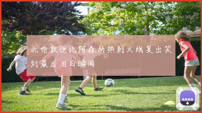 北伦敦德比阿森纳热刺火线复出笑到最后泪目瞬间