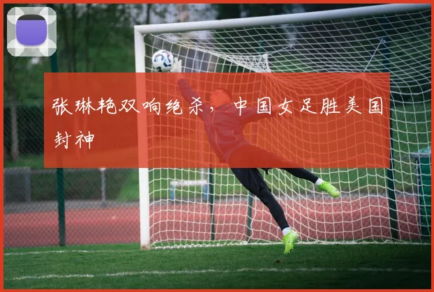 张琳艳双响绝杀，中国女足胜美国封神
