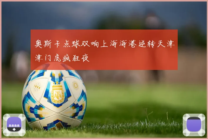 奥斯卡点球双响上海海港逆转天津津门虎疯狂夜