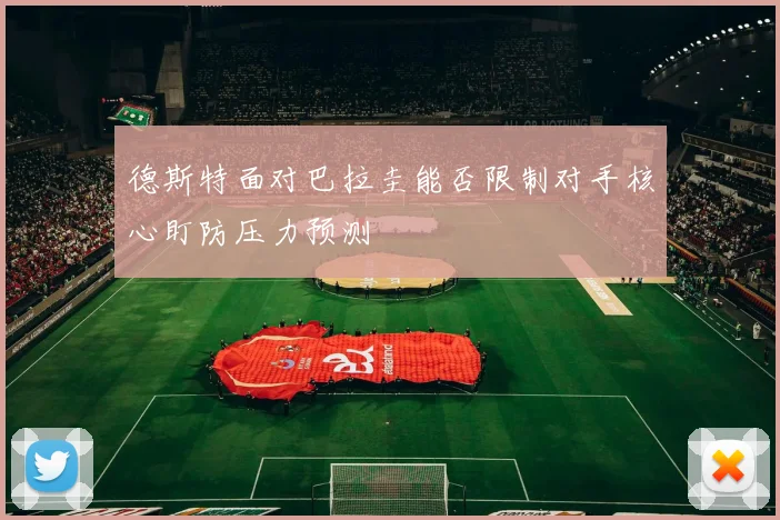 德斯特面对巴拉圭能否限制对手核心盯防压力预测