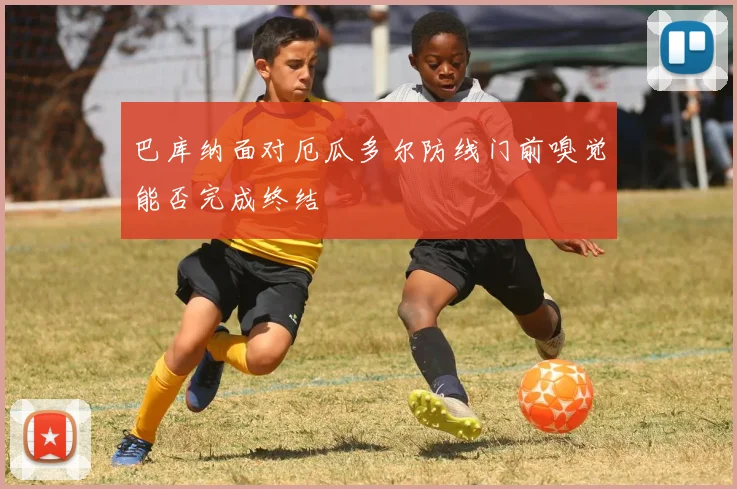 巴库纳面对厄瓜多尔防线门前嗅觉能否完成终结
