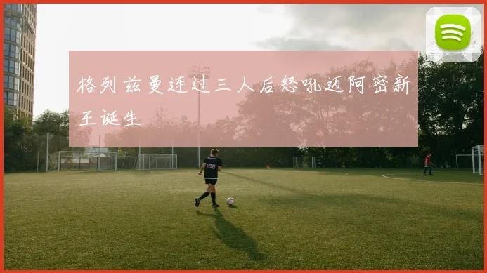 格列兹曼连过三人后怒吼迈阿密新王诞生