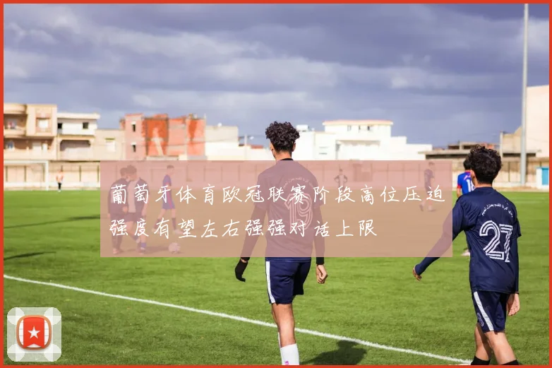 葡萄牙体育欧冠联赛阶段高位压迫强度有望左右强强对话上限