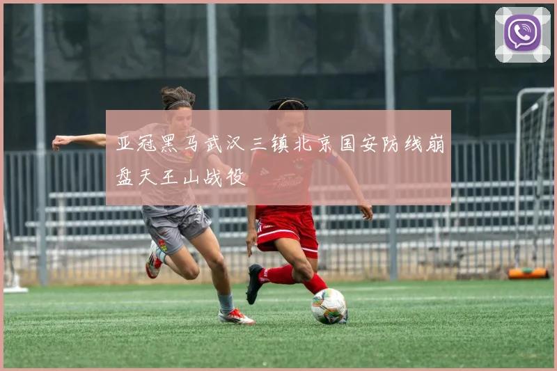 亚冠黑马武汉三镇北京国安防线崩盘天王山战役