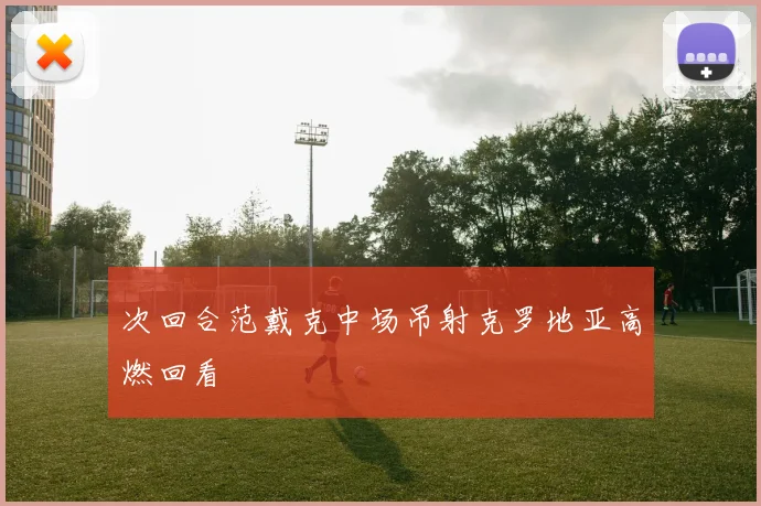 次回合范戴克中场吊射克罗地亚高燃回看