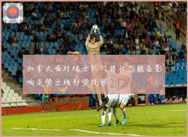 加拿大面对瑞士队门将状态能否影响走势出线形势观察