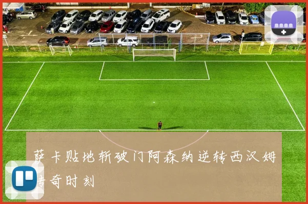 萨卡贴地斩破门阿森纳逆转西汉姆传奇时刻