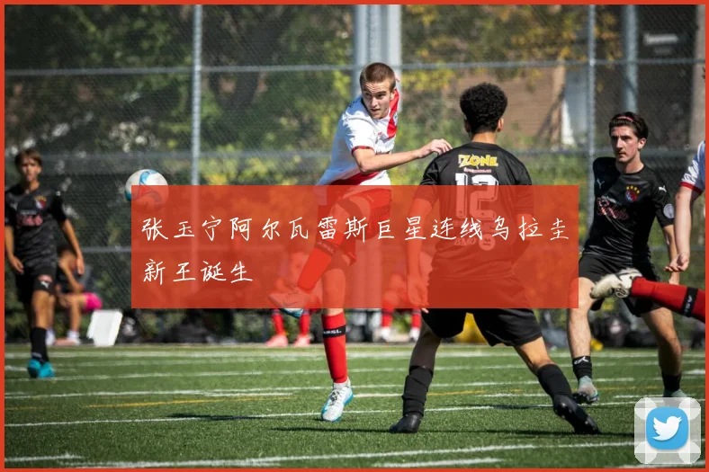 张玉宁阿尔瓦雷斯巨星连线乌拉圭新王诞生