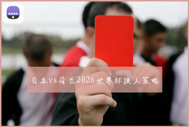 日本vs荷兰2026世界杯换人策略