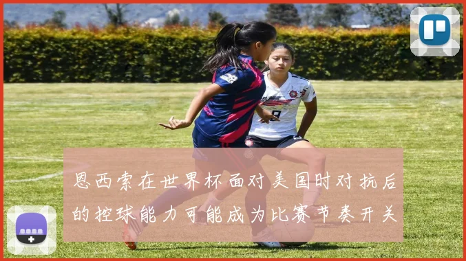 恩西索在世界杯面对美国时对抗后的控球能力可能成为比赛节奏开关