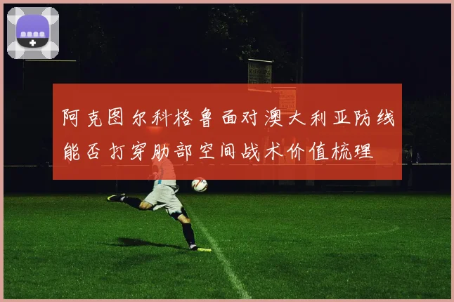 阿克图尔科格鲁面对澳大利亚防线能否打穿肋部空间战术价值梳理