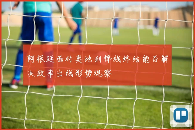阿根廷面对奥地利锋线终结能否解决效率出线形势观察