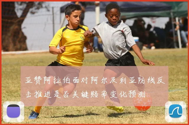 亚赞阿拉伯面对阿尔及利亚防线反击推进是否关键赔率变化预测