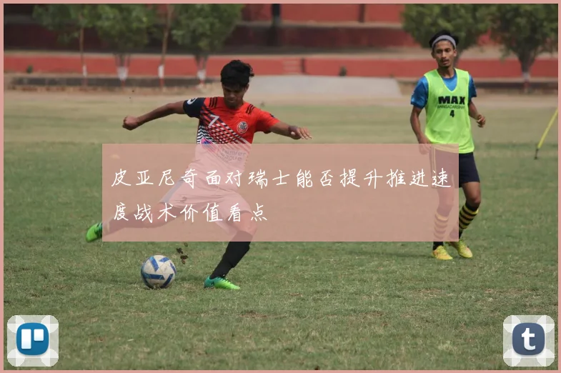 皮亚尼奇面对瑞士能否提升推进速度战术价值看点