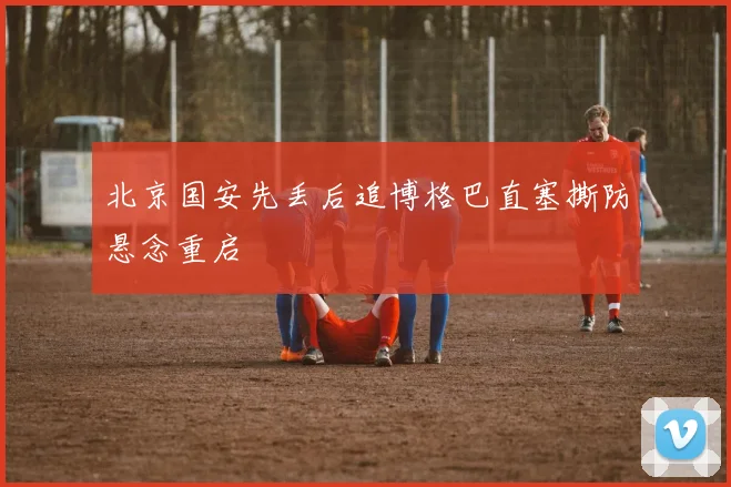 北京国安先丢后追博格巴直塞撕防悬念重启